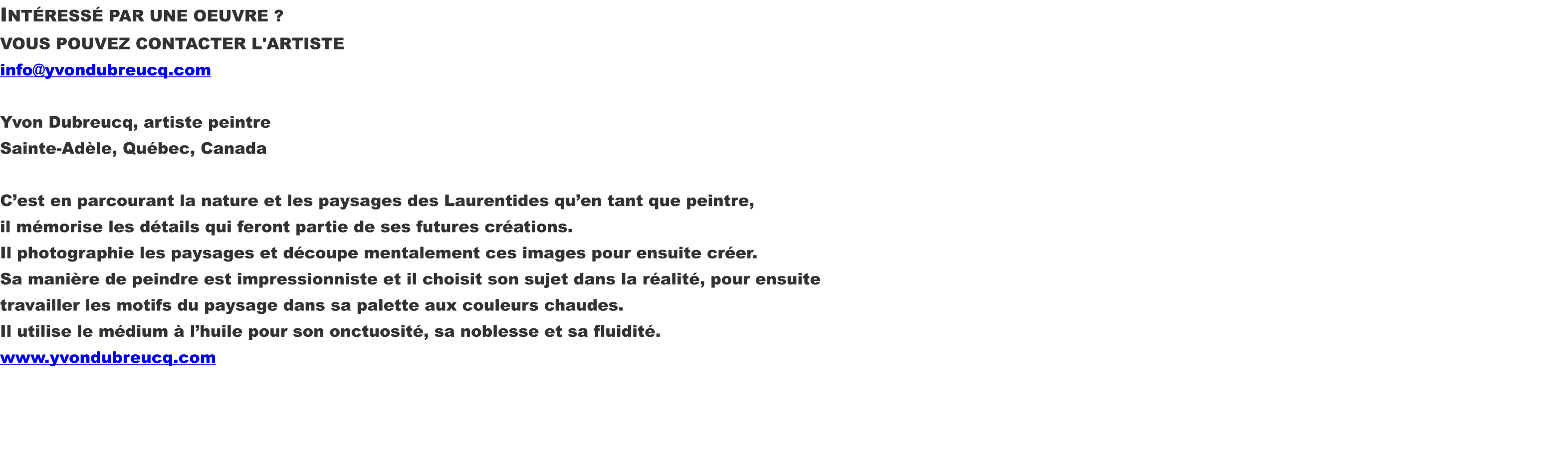 INTÉRESSÉ PAR UNE OEUVRE ? VOUS POUVEZ CONTACTER L'ARTISTE info@yvondubreucq.com  Yvon Dubreucq, artiste peintre Sainte-Adèle, Québec, Canada  C’est en parcourant la nature et les paysages des Laurentides qu’en tant que peintre, il mémorise les détails qui feront partie de ses futures créations. Il photographie les paysages et découpe mentalement ces images pour ensuite créer. Sa manière de peindre est impressionniste et il choisit son sujet dans la réalité, pour ensuite travailler les motifs du paysage dans sa palette aux couleurs chaudes. Il utilise le médium à l’huile pour son onctuosité, sa noblesse et sa fluidité. www.yvondubreucq.com